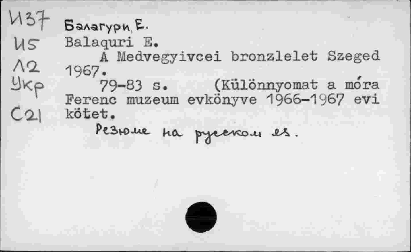 ﻿Usas.
Cql|
Балагури E-.
Balaquri E.
A Medvegyivcei bronzlelet Szeged 1967.
79-83 s. (Különnyomat a mora Ferenc muzeum evkonyve 1966-1967 evi kötet.
PtSvOXU- ^y^vzaaA ЛЛ .